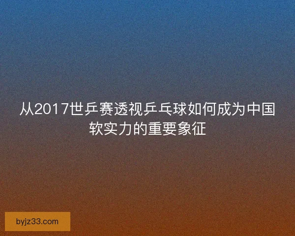 从2017世乒赛透视乒乓球如何成为中国软实力的重要象征