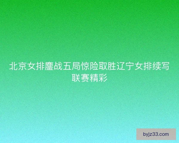 北京女排鏖战五局惊险取胜辽宁女排续写联赛精彩