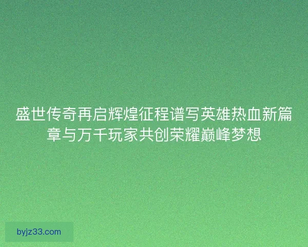 盛世传奇再启辉煌征程谱写英雄热血新篇章与万千玩家共创荣耀巅峰梦想