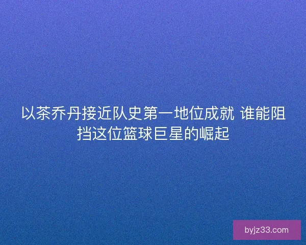 以茶乔丹接近队史第一地位成就 谁能阻挡这位篮球巨星的崛起